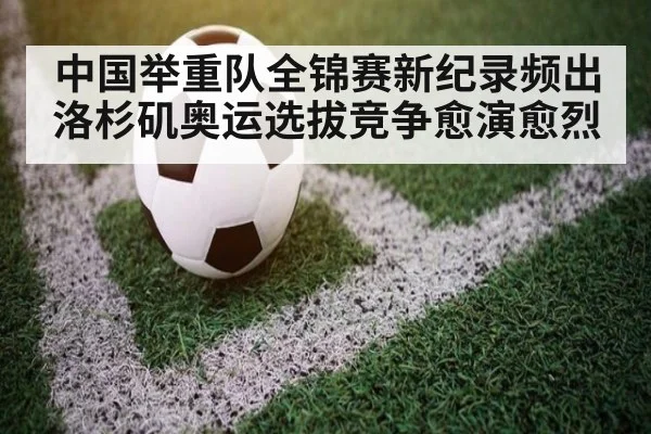 中国举重队全锦赛新纪录频出洛杉矶奥运选拔竞争愈演愈烈